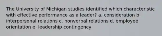 The University of Michigan studies identified which characteristic with effective performance as a leader? a. consideration b. interpersonal relations c. nonverbal relations d. employee orientation e. leadership contingency