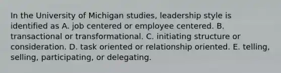 In the University of Michigan studies, leadership style is identified as A. job centered or employee centered. B. transactional or transformational. C. initiating structure or consideration. D. task oriented or relationship oriented. E. telling, selling, participating, or delegating.