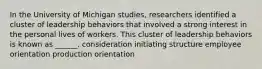 In the University of Michigan studies, researchers identified a cluster of leadership behaviors that involved a strong interest in the personal lives of workers. This cluster of leadership behaviors is known as ______. consideration initiating structure employee orientation production orientation