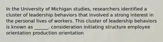 In the University of Michigan studies, researchers identified a cluster of leadership behaviors that involved a strong interest in the personal lives of workers. This cluster of leadership behaviors is known as ______. consideration initiating structure employee orientation production orientation