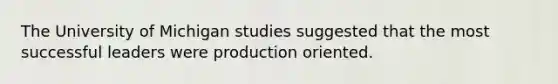 The University of Michigan studies suggested that the most successful leaders were production oriented.