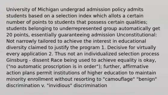 University of Michigan undergrad admission policy admits students based on a selection index which allots a certain number of points to students that possess certain qualities; students belonging to underrepresented group automatically get 20 points, essentially guaranteeing admission Unconstitutional: Not narrowly tailored to achieve the interest in educational diversity claimed to justify the program 1. Decisive for virtually every application 2. Thus not an individualized selection process Ginsburg - dissent Race being used to achieve equality is okay, ("no automatic proscription is in order"); further, affirmative action plans permit institutions of higher education to maintain minority enrollment without resorting to "camouflage" "benign" discrimination v. "invidious" discrimination