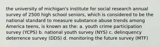 the university of michigan's institute for social research annual survey of 2500 high school seniors, which is considered to be the national standard to measure substance abuse trends among America teens, is known as the: a. youth crime participation survey (YCPS) b. national youth survey (NYS) c. delinquency deterrence survey (DDS) d. monitoring the future survey (MTF)