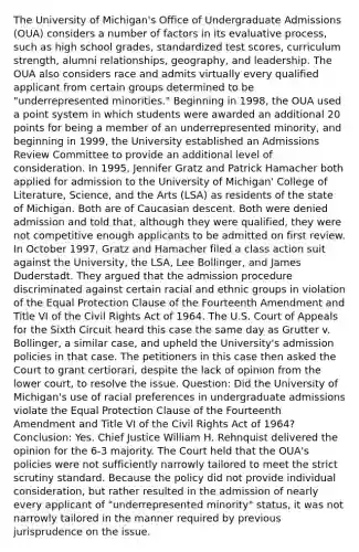 The University of Michigan's Office of Undergraduate Admissions (OUA) considers a number of factors in its evaluative process, such as high school grades, standardized test scores, curriculum strength, alumni relationships, geography, and leadership. The OUA also considers race and admits virtually every qualified applicant from certain groups determined to be "underrepresented minorities." Beginning in 1998, the OUA used a point system in which students were awarded an additional 20 points for being a member of an underrepresented minority, and beginning in 1999, the University established an Admissions Review Committee to provide an additional level of consideration. In 1995, Jennifer Gratz and Patrick Hamacher both applied for admission to the University of Michigan' College of Literature, Science, and the Arts (LSA) as residents of the state of Michigan. Both are of Caucasian descent. Both were denied admission and told that, although they were qualified, they were not competitive enough applicants to be admitted on first review. In October 1997, Gratz and Hamacher filed a class action suit against the University, the LSA, Lee Bollinger, and James Duderstadt. They argued that the admission procedure discriminated against certain racial and ethnic groups in violation of the Equal Protection Clause of the Fourteenth Amendment and Title VI of the Civil Rights Act of 1964. The U.S. Court of Appeals for the Sixth Circuit heard this case the same day as Grutter v. Bollinger, a similar case, and upheld the University's admission policies in that case. The petitioners in this case then asked the Court to grant certiorari, despite the lack of opinion from the lower court, to resolve the issue. Question: Did the University of Michigan's use of racial preferences in undergraduate admissions violate the Equal Protection Clause of the Fourteenth Amendment and Title VI of the Civil Rights Act of 1964? Conclusion: Yes. Chief Justice William H. Rehnquist delivered the opinion for the 6-3 majority. The Court held that the OUA's policies were not sufficiently narrowly tailored to meet the strict scrutiny standard. Because the policy did not provide individual consideration, but rather resulted in the admission of nearly every applicant of "underrepresented minority" status, it was not narrowly tailored in the manner required by previous jurisprudence on the issue.