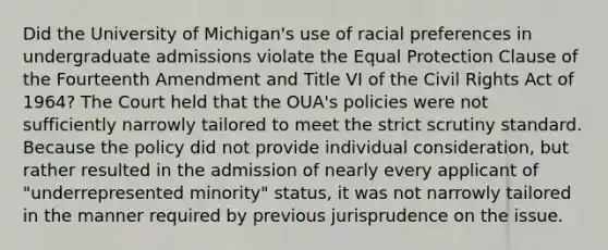 Did the University of Michigan's use of racial preferences in undergraduate admissions violate the Equal Protection Clause of the Fourteenth Amendment and Title VI of the Civil Rights Act of 1964? The Court held that the OUA's policies were not sufficiently narrowly tailored to meet the strict scrutiny standard. Because the policy did not provide individual consideration, but rather resulted in the admission of nearly every applicant of "underrepresented minority" status, it was not narrowly tailored in the manner required by previous jurisprudence on the issue.