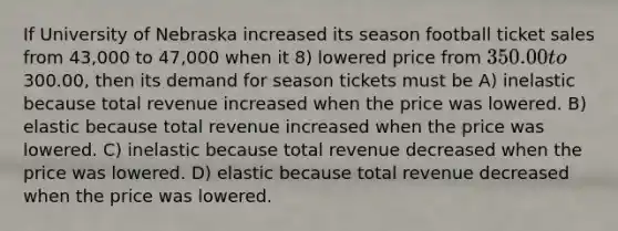 If University of Nebraska increased its season football ticket sales from 43,000 to 47,000 when it 8) lowered price from 350.00 to300.00, then its demand for season tickets must be A) inelastic because total revenue increased when the price was lowered. B) elastic because total revenue increased when the price was lowered. C) inelastic because total revenue decreased when the price was lowered. D) elastic because total revenue decreased when the price was lowered.