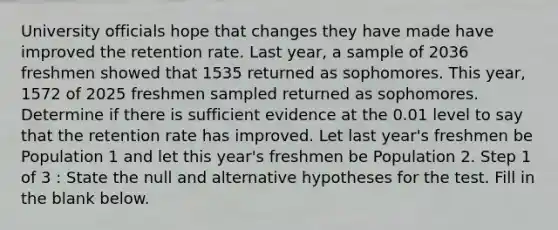 University officials hope that changes they have made have improved the retention rate. Last year, a sample of 2036 freshmen showed that 1535 returned as sophomores. This year, 1572 of 2025 freshmen sampled returned as sophomores. Determine if there is sufficient evidence at the 0.01 level to say that the retention rate has improved. Let last year's freshmen be Population 1 and let this year's freshmen be Population 2. Step 1 of 3 : State the null and alternative hypotheses for the test. Fill in the blank below.