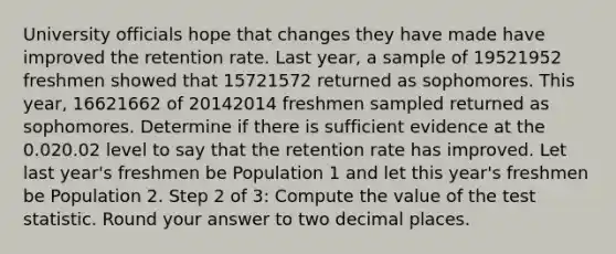 University officials hope that changes they have made have improved the retention rate. Last year, a sample of 19521952 freshmen showed that 15721572 returned as sophomores. This year, 16621662 of 20142014 freshmen sampled returned as sophomores. Determine if there is sufficient evidence at the 0.020.02 level to say that the retention rate has improved. Let last year's freshmen be Population 1 and let this year's freshmen be Population 2. Step 2 of 3: Compute the value of the test statistic. Round your answer to two decimal places.