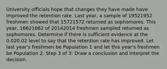 University officials hope that changes they have made have improved the retention rate. Last year, a sample of 19521952 freshmen showed that 15721572 returned as sophomores. This year, 16621662 of 20142014 freshmen sampled returned as sophomores. Determine if there is sufficient evidence at the 0.020.02 level to say that the retention rate has improved. Let last year's freshmen be Population 1 and let this year's freshmen be Population 2. Step 3 of 3: Draw a conclusion and interpret the decision.