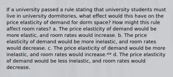 If a university passed a rule stating that university students must live in university dormitories, what effect would this have on the price elasticity of demand for dorm space? How might this rule affect room rates? a. The price elasticity of demand would be more elastic, and room rates would increase. b. The price elasticity of demand would be more inelastic, and room rates would decrease. c. The price elasticity of demand would be more inelastic, and room rates would increase.** d. The price elasticity of demand would be less inelastic, and room rates would decrease.