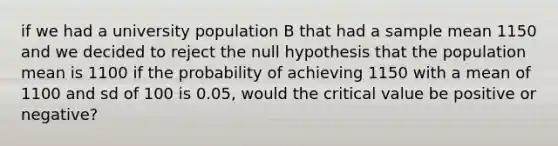 if we had a university population B that had a sample mean 1150 and we decided to reject the null hypothesis that the population mean is 1100 if the probability of achieving 1150 with a mean of 1100 and sd of 100 is 0.05, would the critical value be positive or negative?