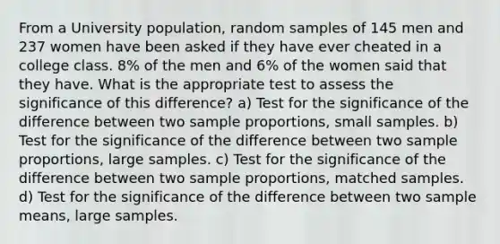 From a University population, random samples of 145 men and 237 women have been asked if they have ever cheated in a college class. 8% of the men and 6% of the women said that they have. What is the appropriate test to assess the significance of this difference? a) Test for the significance of the difference between two sample proportions, small samples. b) Test for the significance of the difference between two sample proportions, large samples. c) Test for the significance of the difference between two sample proportions, matched samples. d) Test for the significance of the difference between two sample means, large samples.