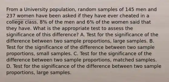 From a University population, random samples of 145 men and 237 women have been asked if they have ever cheated in a college class. 8% of the men and 6% of the women said that they have. What is the appropriate test to assess the significance of this difference? A. Test for the significance of the difference between two sample proportions, large samples. B. Test for the significance of the difference between two sample proportions, small samples. C. Test for the significance of the difference between two sample proportions, matched samples. D. Test for the significance of the difference between two sample proportions, large samples.