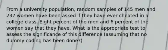 From a university population, random samples of 145 men and 237 women have been asked if they have ever cheated in a college class. Eight percent of the men and 6 percent of the women say that they have. What is the appropriate test to assess the significance of this difference (assuming that no dummy coding has been done?)