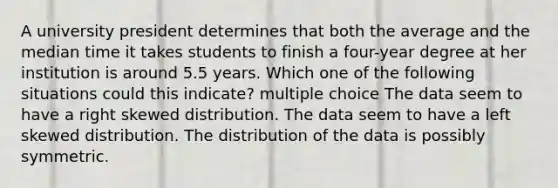 A university president determines that both the average and the median time it takes students to finish a four-year degree at her institution is around 5.5 years. Which one of the following situations could this indicate? multiple choice The data seem to have a right skewed distribution. The data seem to have a left skewed distribution. The distribution of the data is possibly symmetric.