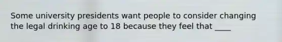 Some university presidents want people to consider changing the legal drinking age to 18 because they feel that ____