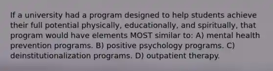 If a university had a program designed to help students achieve their full potential physically, educationally, and spiritually, that program would have elements MOST similar to: A) mental health prevention programs. B) positive psychology programs. C) deinstitutionalization programs. D) outpatient therapy.