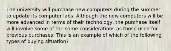 The university will purchase new computers during the summer to update its computer labs. Although the new computers will be more advanced in terms of their technology, the purchase itself will involve some of the same considerations as those used for previous purchases. This is an example of which of the following types of buying situation?