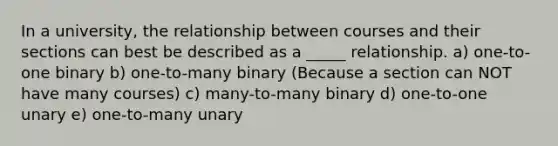 In a university, the relationship between courses and their sections can best be described as a _____ relationship. a) one-to-one binary b) one-to-many binary (Because a section can NOT have many courses) c) many-to-many binary d) one-to-one unary e) one-to-many unary