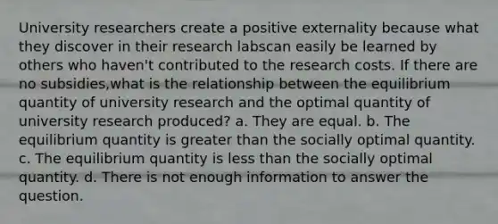 University researchers create a positive externality because what they discover in their research labscan easily be learned by others who haven't contributed to the research costs. If there are no subsidies,what is the relationship between the equilibrium quantity of university research and the optimal quantity of university research produced? a. They are equal. b. The equilibrium quantity is <a href='https://www.questionai.com/knowledge/ktgHnBD4o3-greater-than' class='anchor-knowledge'>greater than</a> the socially optimal quantity. c. The equilibrium quantity is <a href='https://www.questionai.com/knowledge/k7BtlYpAMX-less-than' class='anchor-knowledge'>less than</a> the socially optimal quantity. d. There is not enough information to answer the question.