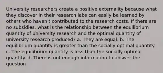 University researchers create a positive externality because what they discover in their research labs can easily be learned by others who haven't contributed to the research costs. If there are no subsidies, what is the relationship between the equilibrium quantity of university research and the optimal quantity of university research produced? a. They are equal. b. The equilibrium quantity is greater than the socially optimal quantity. c. The equilibrium quantity is less than the socially optimal quantity. d. There is not enough information to answer the question