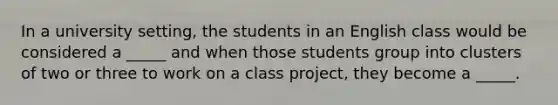 In a university setting, the students in an English class would be considered a _____ and when those students group into clusters of two or three to work on a class project, they become a _____.