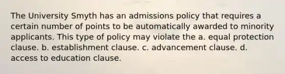 The University Smyth has an admissions policy that requires a certain number of points to be automatically awarded to minority applicants. This type of policy may violate the a. equal protection clause. b. establishment clause. c. advancement clause. d. access to education clause.