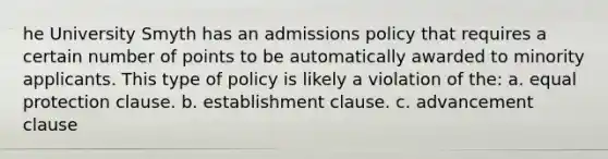 he University Smyth has an admissions policy that requires a certain number of points to be automatically awarded to minority applicants. This type of policy is likely a violation of the: a. equal protection clause. b. <a href='https://www.questionai.com/knowledge/k302frMcPQ-establishment-clause' class='anchor-knowledge'>establishment clause</a>. c. advancement clause