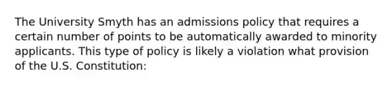 The University Smyth has an admissions policy that requires a certain number of points to be automatically awarded to minority applicants. This type of policy is likely a violation what provision of the U.S. Constitution: