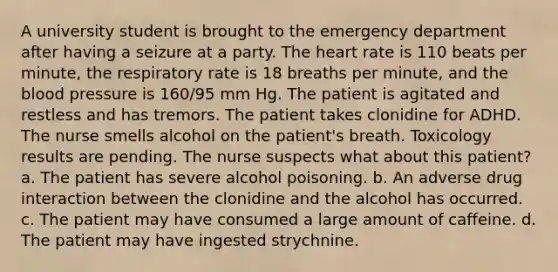 A university student is brought to the emergency department after having a seizure at a party. The heart rate is 110 beats per minute, the respiratory rate is 18 breaths per minute, and the blood pressure is 160/95 mm Hg. The patient is agitated and restless and has tremors. The patient takes clonidine for ADHD. The nurse smells alcohol on the patient's breath. Toxicology results are pending. The nurse suspects what about this patient? a. The patient has severe alcohol poisoning. b. An adverse drug interaction between the clonidine and the alcohol has occurred. c. The patient may have consumed a large amount of caffeine. d. The patient may have ingested strychnine.