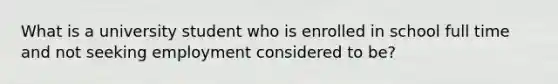 What is a university student who is enrolled in school full time and not seeking employment considered to be?