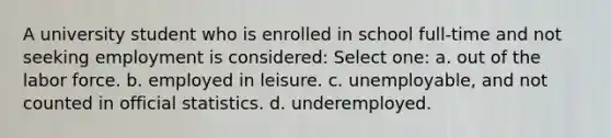 A university student who is enrolled in school full-time and not seeking employment is considered: Select one: a. out of the labor force. b. employed in leisure. c. unemployable, and not counted in official statistics. d. underemployed.