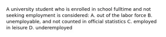 A university student who is enrolled in school fulltime and not seeking employment is considered: A. out of the labor force B. unemployable, and not counted in official statistics C. employed in leisure D. underemployed