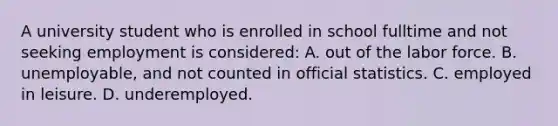 A university student who is enrolled in school fulltime and not seeking employment is considered: A. out of the labor force. B. unemployable, and not counted in official statistics. C. employed in leisure. D. underemployed.