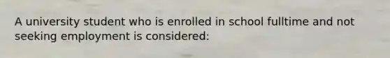 A university student who is enrolled in school fulltime and not seeking employment is considered: