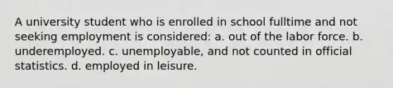 A university student who is enrolled in school fulltime and not seeking employment is considered: a. out of the labor force. b. underemployed. c. unemployable, and not counted in official statistics. d. employed in leisure.