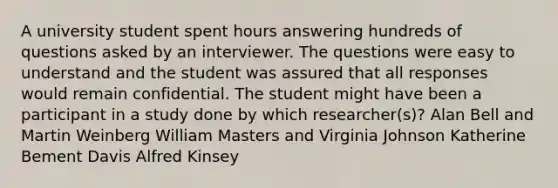 A university student spent hours answering hundreds of questions asked by an interviewer. The questions were easy to understand and the student was assured that all responses would remain confidential. The student might have been a participant in a study done by which researcher(s)? Alan Bell and Martin Weinberg William Masters and Virginia Johnson Katherine Bement Davis Alfred Kinsey