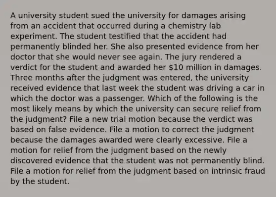 A university student sued the university for damages arising from an accident that occurred during a chemistry lab experiment. The student testified that the accident had permanently blinded her. She also presented evidence from her doctor that she would never see again. The jury rendered a verdict for the student and awarded her 10 million in damages. Three months after the judgment was entered, the university received evidence that last week the student was driving a car in which the doctor was a passenger. Which of the following is the most likely means by which the university can secure relief from the judgment? File a new trial motion because the verdict was based on false evidence. File a motion to correct the judgment because the damages awarded were clearly excessive. File a motion for relief from the judgment based on the newly discovered evidence that the student was not permanently blind. File a motion for relief from the judgment based on intrinsic fraud by the student.