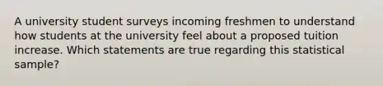 A university student surveys incoming freshmen to understand how students at the university feel about a proposed tuition increase. Which statements are true regarding this statistical sample?