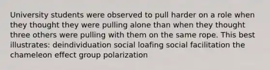 University students were observed to pull harder on a role when they thought they were pulling alone than when they thought three others were pulling with them on the same rope. This best illustrates: deindividuation social loafing social facilitation the chameleon effect group polarization