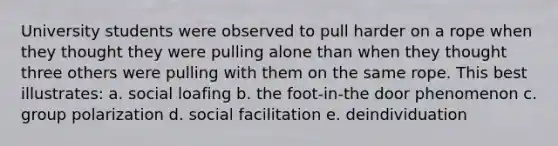 University students were observed to pull harder on a rope when they thought they were pulling alone than when they thought three others were pulling with them on the same rope. This best illustrates: a. social loafing b. the foot-in-the door phenomenon c. group polarization d. social facilitation e. deindividuation