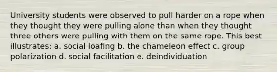 University students were observed to pull harder on a rope when they thought they were pulling alone than when they thought three others were pulling with them on the same rope. This best illustrates: a. social loafing b. the chameleon effect c. group polarization d. social facilitation e. deindividuation