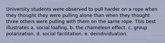 University students were observed to pull harder on a rope when they thought they were pulling alone than when they thought three others were pulling with them on the same rope. This best illustrates a. social loafing. b. the chameleon effect. c. group polarization. d. social facilitation. e. deindividuation.