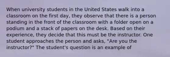 When university students in the United States walk into a classroom on the first day, they observe that there is a person standing in the front of the classroom with a folder open on a podium and a stack of papers on the desk. Based on their experience, they decide that this must be the instructor. One student approaches the person and asks, "Are you the instructor?" The student's question is an example of