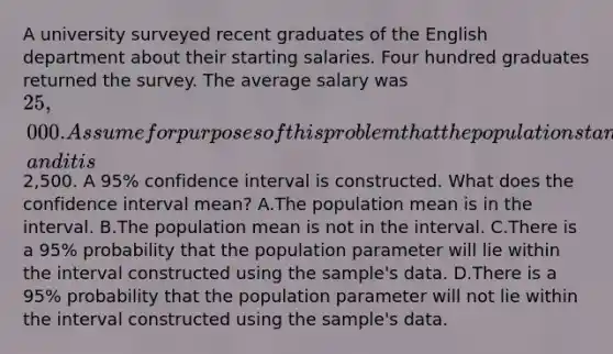 A university surveyed recent graduates of the English department about their starting salaries. Four hundred graduates returned the survey. The average salary was 25,000. Assume for purposes of this problem that the population standard deviation is known, and it is2,500. A 95% confidence interval is constructed. What does the confidence interval mean? A.The population mean is in the interval. B.The population mean is not in the interval. C.There is a 95% probability that the population parameter will lie within the interval constructed using the sample's data. D.There is a 95% probability that the population parameter will not lie within the interval constructed using the sample's data.