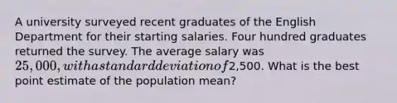 A university surveyed recent graduates of the English Department for their starting salaries. Four hundred graduates returned the survey. The average salary was 25,000, with a standard deviation of2,500. What is the best point estimate of the population mean?