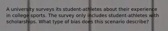 A university surveys its student-athletes about their experience in college sports. The survey only includes student-athletes with scholarships. What type of bias does this scenario describe?