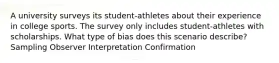 A university surveys its student-athletes about their experience in college sports. The survey only includes student-athletes with scholarships. What type of bias does this scenario describe? Sampling Observer Interpretation Confirmation