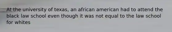 At the university of texas, an african american had to attend the black law school even though it was not equal to the law school for whites