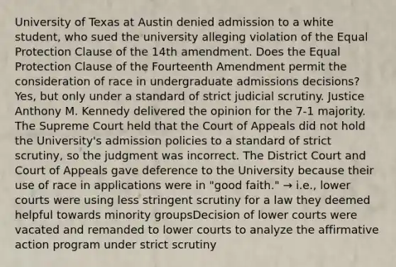 University of Texas at Austin denied admission to a white student, who sued the university alleging violation of the Equal Protection Clause of the 14th amendment. Does the Equal Protection Clause of the Fourteenth Amendment permit the consideration of race in undergraduate admissions decisions? Yes, but only under a standard of strict judicial scrutiny. Justice Anthony M. Kennedy delivered the opinion for the 7-1 majority. The Supreme Court held that the Court of Appeals did not hold the University's admission policies to a standard of strict scrutiny, so the judgment was incorrect. The District Court and Court of Appeals gave deference to the University because their use of race in applications were in "good faith." → i.e., lower courts were using less stringent scrutiny for a law they deemed helpful towards minority groupsDecision of lower courts were vacated and remanded to lower courts to analyze the affirmative action program under strict scrutiny